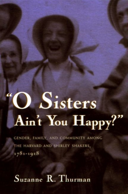 O Sisters Ain't You Happy? : Gender, Family, and Community Among the Harvard and Shirley Shakers, 1781-1918, Hardback Book