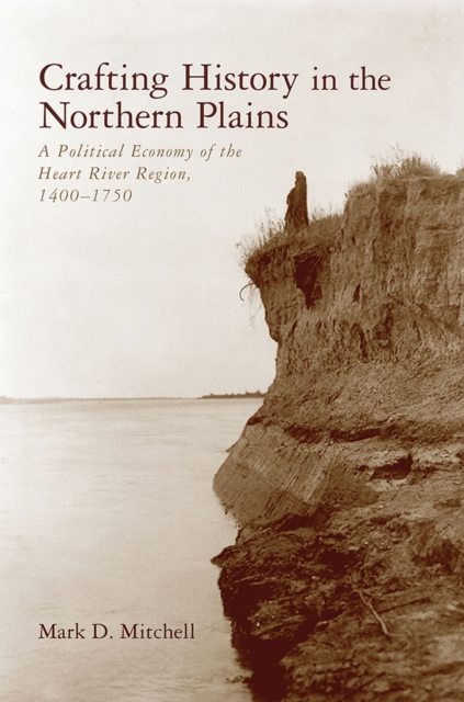 Crafting History in the Northern Plains : A Political Economy of the Heart River Region, 1400-1750, Hardback Book