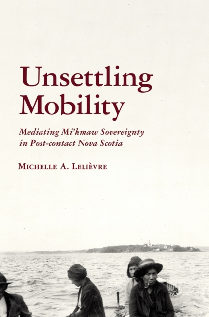 Unsettling Mobility : Mediating Mi’kmaw Sovereignty in Post-contact Nova Scotia, Hardback Book