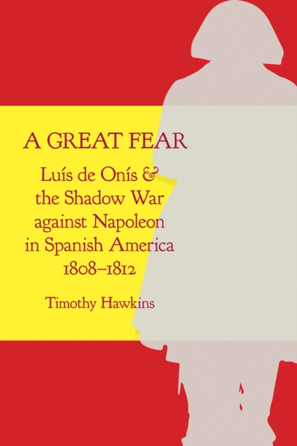 A Great Fear : Luis de Onis and the Shadow War against Napoleon in Spanish America, 1808-1812, EPUB eBook