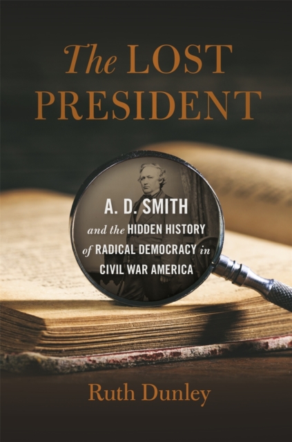 The Lost President : A. D. Smith and the Hidden History of Radical Democracy in Civil War America, Hardback Book