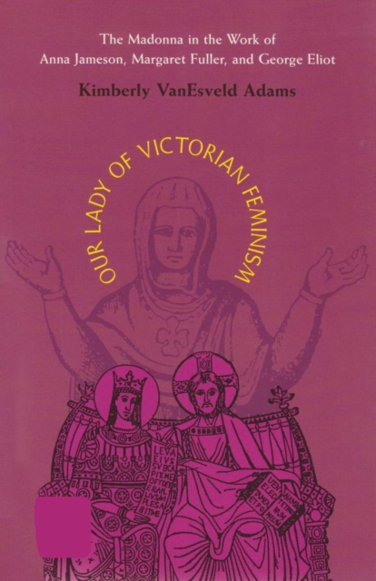 Our Lady of Victorian Feminism : The Madonna in the Work of Anna Jameson, Margaret Fuller, and George Eliot, Hardback Book