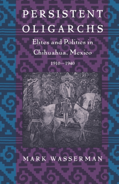 Persistent Oligarchs : Elites and Politics in Chihuahua, Mexico 1910-1940, Paperback / softback Book