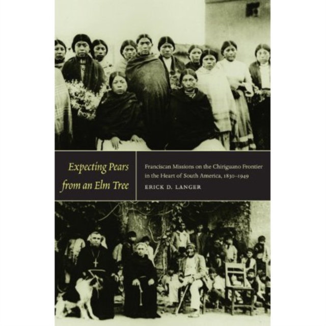 Expecting Pears from an Elm Tree : Franciscan Missions on the Chiriguano Frontier in the Heart of South America, 1830-1949, Hardback Book