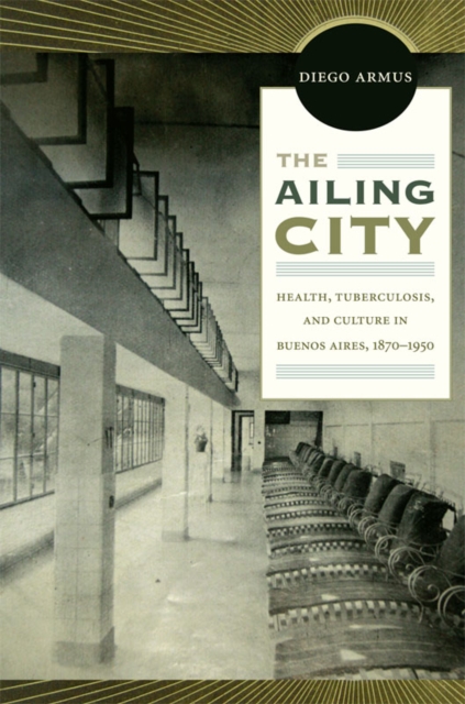 The Ailing City : Health, Tuberculosis, and Culture in Buenos Aires, 1870-1950, Hardback Book