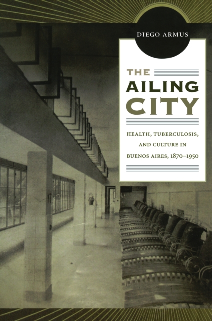 The Ailing City : Health, Tuberculosis, and Culture in Buenos Aires, 1870-1950, PDF eBook