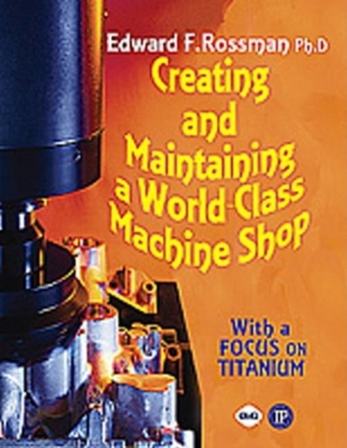 Creating and Maintaining a World-class Machine Shop : A Guide to General and Titanium Machine Shop Practices, Paperback / softback Book