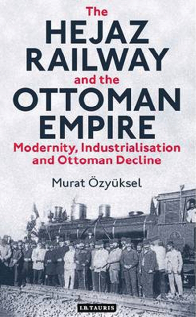The Hejaz Railway and the Ottoman Empire : Modernity, Industrialisation and Ottoman Decline, PDF eBook