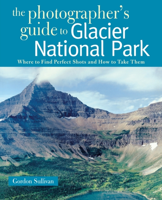 The Photographer's Guide to Glacier National Park : Where to Find Perfect Shots and How to Take Them, Paperback / softback Book
