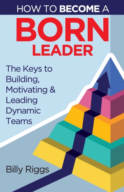 How to Become a Born Leader : Keys to Building, Motivating, and Leading Dynamic Teams, Paperback / softback Book