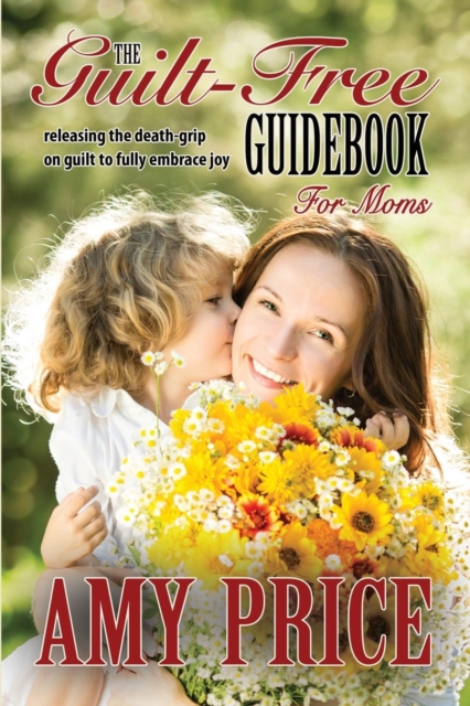 The Guilt-Free Guidebook for Moms : Releasing the Death-Grip on Guilt to Fully Embrace Joy, Paperback / softback Book