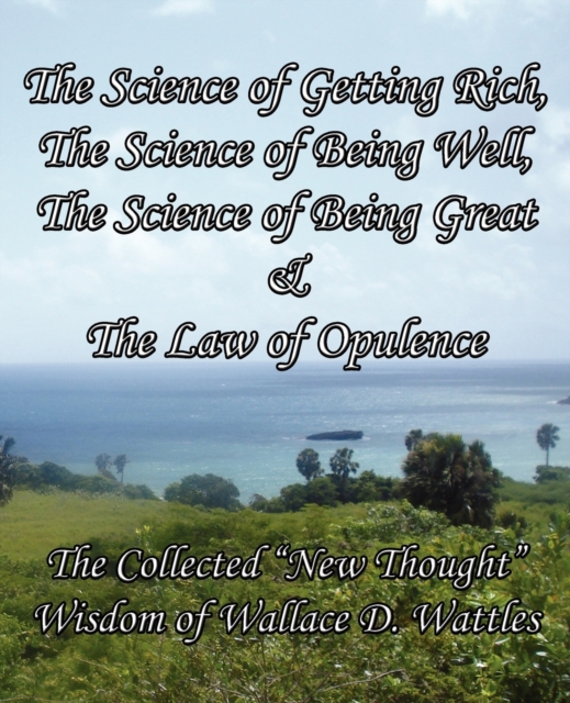 The Science of Getting Rich, The Science of Being Well, The Science of Being Great & The Law of Opulence : The Collected "New Thought" Wisdom of Wallace D. Wattles, Paperback / softback Book