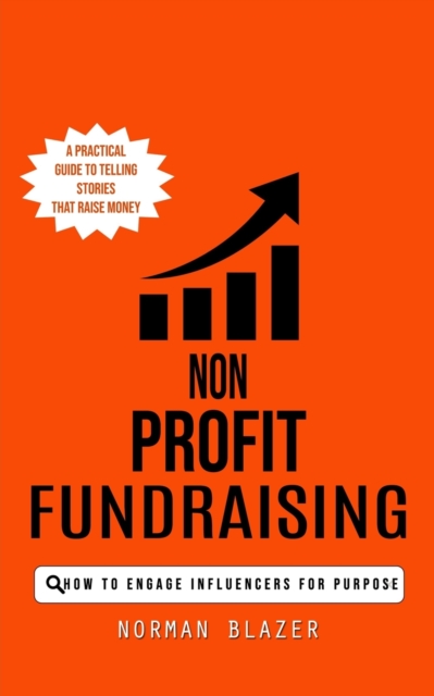 Non Profit Fundraising : How to Engage Influencers for Purpose (A Practical Guide to Telling Stories That Raise Money), Paperback / softback Book