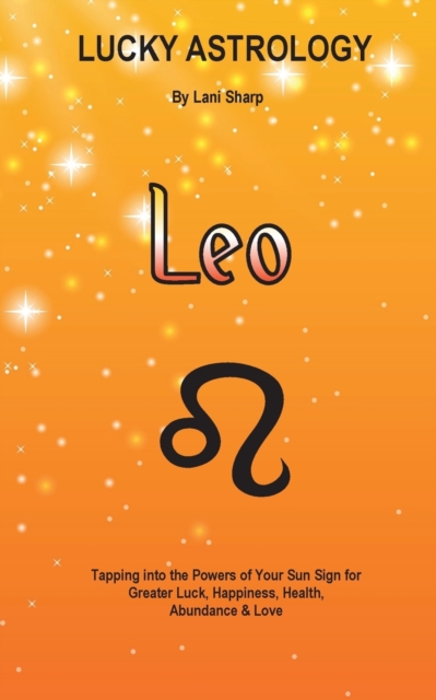 Lucky Astrology - Leo : Tapping Into the Powers of Your Sun Sign for Greater Luck, Happiness, Health, Abundance & Love: Tapping Into the Powers of Your Sun Sign for Greater Luck, Happiness, Health, Ab, Paperback / softback Book