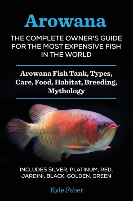 Arowana : The Complete Owner's Guide for the Most Expensive Fish in the World: Arowana Fish Tank, Types, Care, Food, Habitat, Breeding, Mythology - Includes Silver, Platinum, Red, Jardini, Black, Gold, Paperback / softback Book