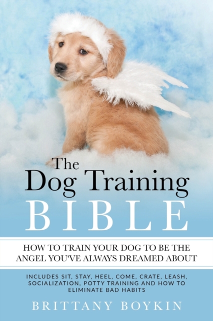 The Dog Training Bible - How to Train Your Dog to be the Angel You've Always Dreamed About : Includes Sit, Stay, Heel, Come, Crate, Leash, Socialization, Potty Training and How to Eliminate Bad Habits, Paperback / softback Book