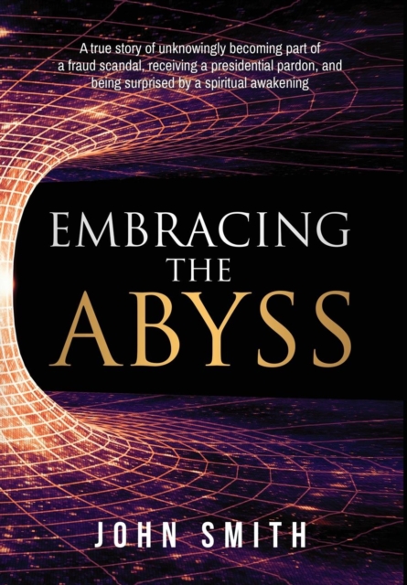 Embracing the Abyss : A true story of unknowingly becoming part of a fraud scandal, receiving a presidential pardon, and being surprised by a spiritual awakening, Hardback Book