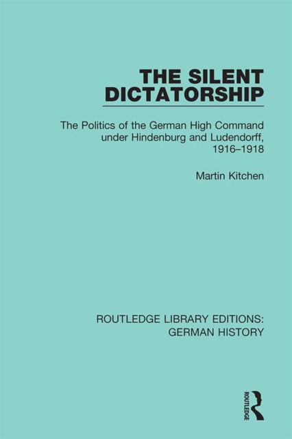 The Silent Dictatorship : The Politics of the German High Command under Hindenburg and Ludendorff, 1916-1918, PDF eBook