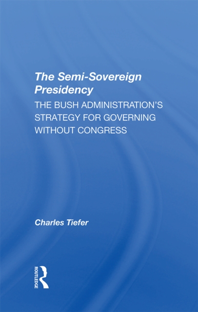 The Semi-sovereign Presidency : The Bush Administration's Strategy For Governing Without Congress, PDF eBook