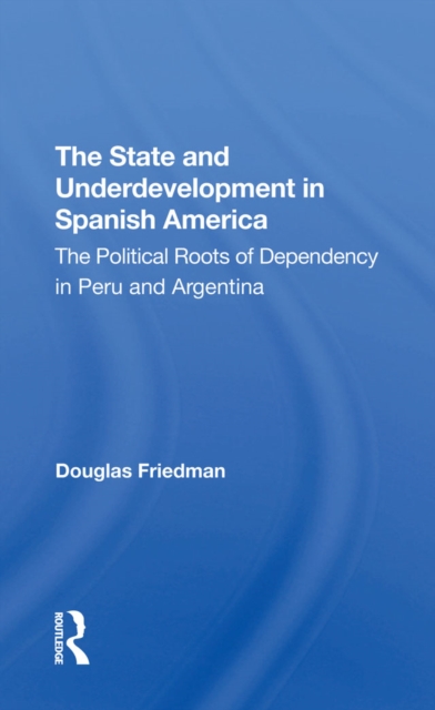 The State And Underdevelopment In Spanish America : The Political Roots Of Dependency In Peru And Argentina, EPUB eBook