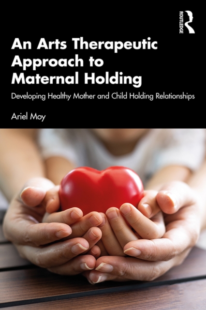 An Arts Therapeutic Approach to Maternal Holding : Developing Healthy Mother and Child Holding Relationships, EPUB eBook