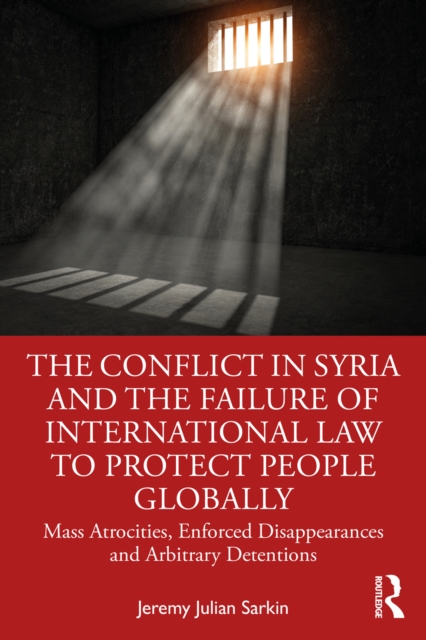 The Conflict in Syria and the Failure of International Law to Protect People Globally : Mass Atrocities, Enforced Disappearances and Arbitrary Detentions, PDF eBook