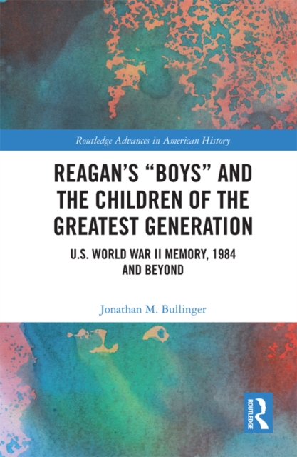 Reagan’s “Boys” and the Children of the Greatest Generation : U.S. World War II Memory, 1984 and Beyond, PDF eBook
