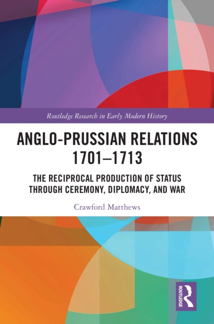 Anglo-Prussian Relations 1701-1713 : The Reciprocal Production of Status through Ceremony, Diplomacy, and War, EPUB eBook