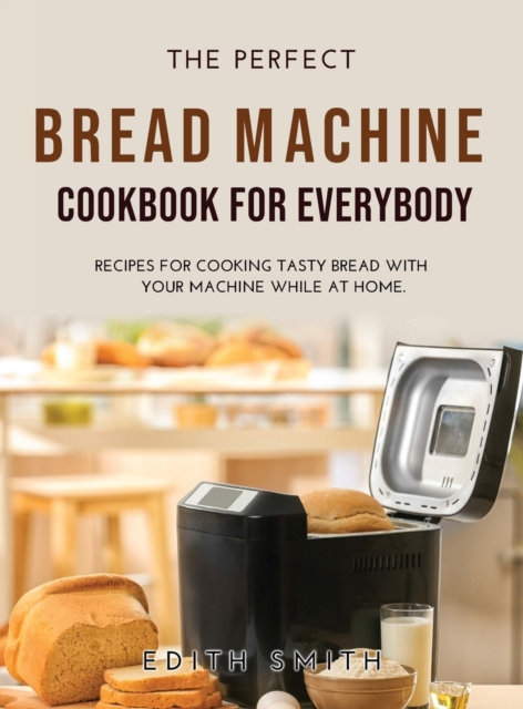 The Perfect Bread Machine Cookbook for Everybody : Recipes for Cooking Tasty Bread with Your Machine While at Home., Hardback Book