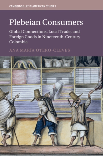 Plebeian Consumers : Global Connections, Local Trade, and Foreign Goods in Nineteenth-Century Colombia, Hardback Book