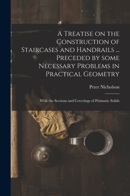 A Treatise on the Construction of Staircases and Handrails ... Preceded by Some Necessary Problems in Practical Geometry; With the Sections and Coverings of Prismatic Solids, Paperback / softback Book