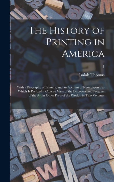 The History of Printing in America : With a Biography of Printers, and an Account of Newspapers: to Which is Prefixed a Concise View of the Discovery and Progress of the Art in Other Parts of the Worl, Hardback Book