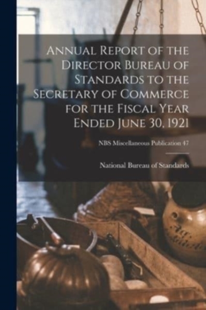 Annual Report of the Director Bureau of Standards to the Secretary of Commerce for the Fiscal Year Ended June 30, 1921; NBS Miscellaneous Publication 47, Paperback / softback Book