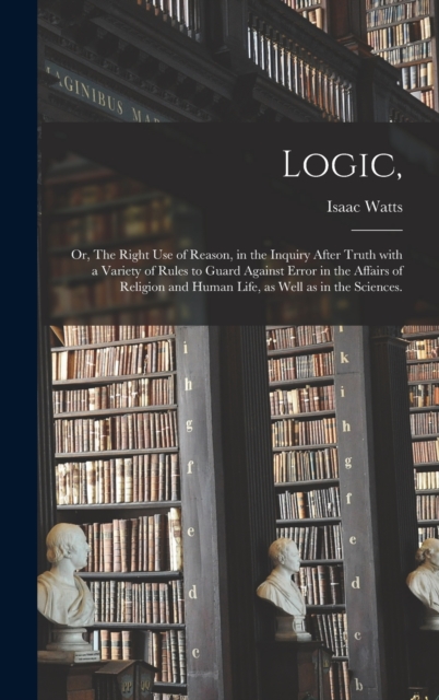 Logic, : or, The Right Use of Reason, in the Inquiry After Truth With a Variety of Rules to Guard Against Error in the Affairs of Religion and Human Life, as Well as in the Sciences., Hardback Book
