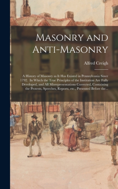 Masonry and Anti-masonry : a History of Masonry as It Has Existed in Pennsylvania Since 1792. In Which the True Principles of the Institution Are Fully Developed, and All Misrepresentations Corrected,, Hardback Book