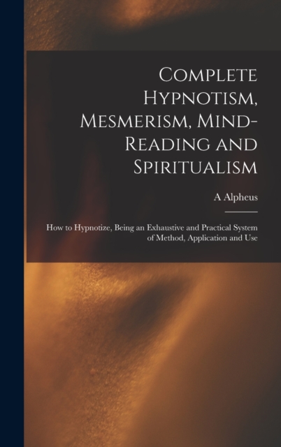 Complete Hypnotism, Mesmerism, Mind-reading and Spiritualism : How to Hypnotize, Being an Exhaustive and Practical System of Method, Application and Use, Hardback Book