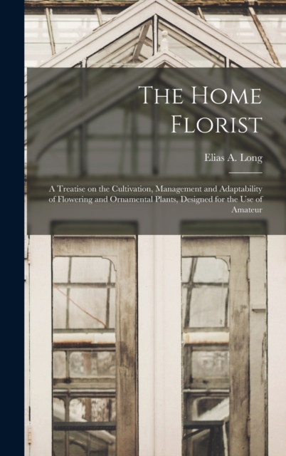 The Home Florist : a Treatise on the Cultivation, Management and Adaptability of Flowering and Ornamental Plants, Designed for the Use of Amateur, Hardback Book