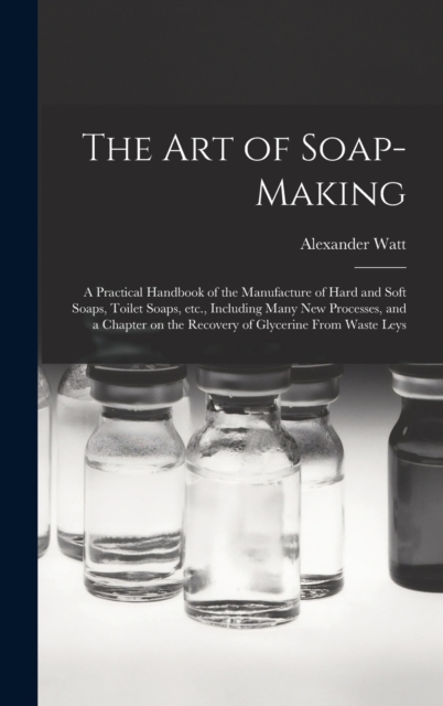The Art of Soap-making : a Practical Handbook of the Manufacture of Hard and Soft Soaps, Toilet Soaps, Etc., Including Many New Processes, and a Chapter on the Recovery of Glycerine From Waste Leys, Hardback Book