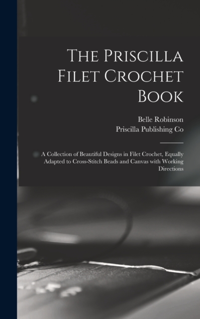 The Priscilla Filet Crochet Book : a Collection of Beautiful Designs in Filet Crochet, Equally Adapted to Cross-stitch Beads and Canvas With Working Directions, Hardback Book