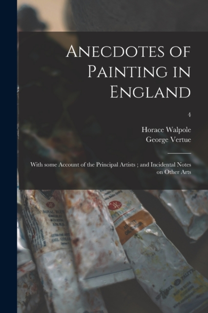 Anecdotes of Painting in England : With Some Account of the Principal Artists; and Incidental Notes on Other Arts; 4, Paperback / softback Book