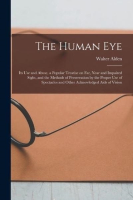 The Human Eye : Its Use and Abuse, a Popular Treatise on Far, Near and Impaired Sight, and the Methods of Preservation by the Proper Use of Spectacles and Other Acknowledged Aids of Vision, Paperback / softback Book