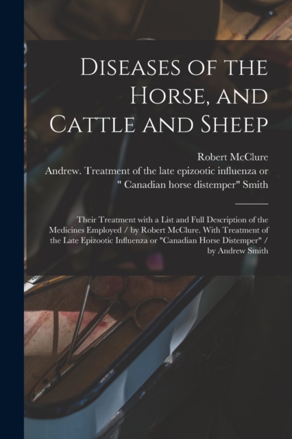 Diseases of the Horse, and Cattle and Sheep : Their Treatment With a List and Full Description of the Medicines Employed / by Robert McClure. With Treatment of the Late Epizootic Influenza or "Canadia, Paperback / softback Book