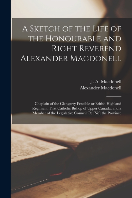 A Sketch of the Life of the Honourable and Right Reverend Alexander Macdonell [microform] : Chaplain of the Glengarry Fencible or British Highland Regiment, First Catholic Bishop of Upper Canada, and, Paperback / softback Book