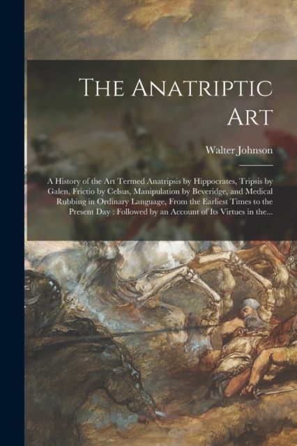 The Anatriptic Art : a History of the Art Termed Anatripsis by Hippocrates, Tripsis by Galen, Frictio by Celsus, Manipulation by Beveridge, and Medical Rubbing in Ordinary Language, From the Earliest, Paperback / softback Book