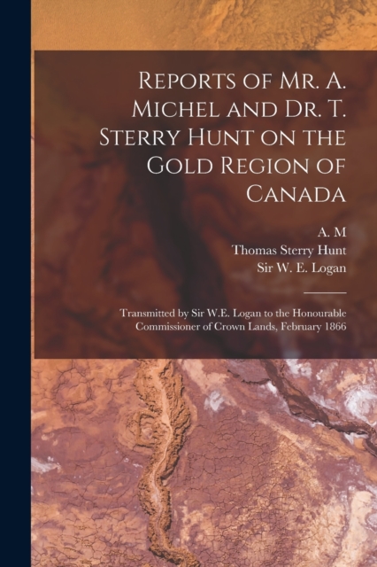 Reports of Mr. A. Michel and Dr. T. Sterry Hunt on the Gold Region of Canada [microform] : Transmitted by Sir W.E. Logan to the Honourable Commissioner of Crown Lands, February 1866, Paperback / softback Book