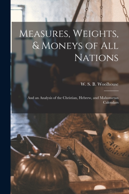 Measures, Weights, & Moneys of All Nations : and an Analysis of the Christian, Hebrew, and Mahometan Calendars, Paperback / softback Book