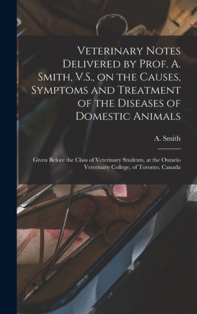 Veterinary Notes Delivered by Prof. A. Smith, V.S., on the Causes, Symptoms and Treatment of the Diseases of Domestic Animals [microform] : Given Before the Class of Veterinary Students, at the Ontari, Hardback Book