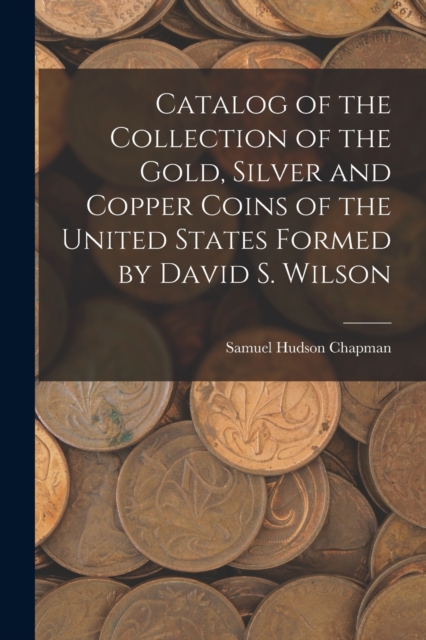 Catalog of the Collection of the Gold, Silver and Copper Coins of the United States Formed by David S. Wilson, Paperback / softback Book