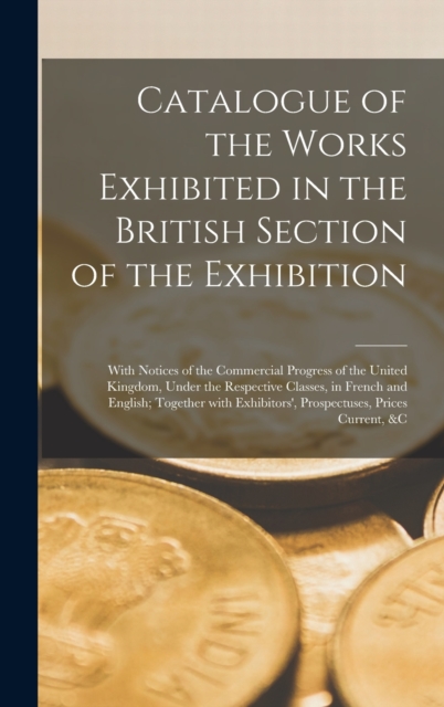 Catalogue of the Works Exhibited in the British Section of the Exhibition [microform] : With Notices of the Commercial Progress of the United Kingdom, Under the Respective Classes, in French and Engli, Hardback Book