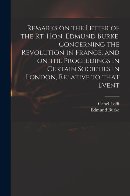 Remarks on the Letter of the Rt. Hon. Edmund Burke, Concerning the Revolution in France, and on the Proceedings in Certain Societies in London, Relative to That Event, Paperback / softback Book